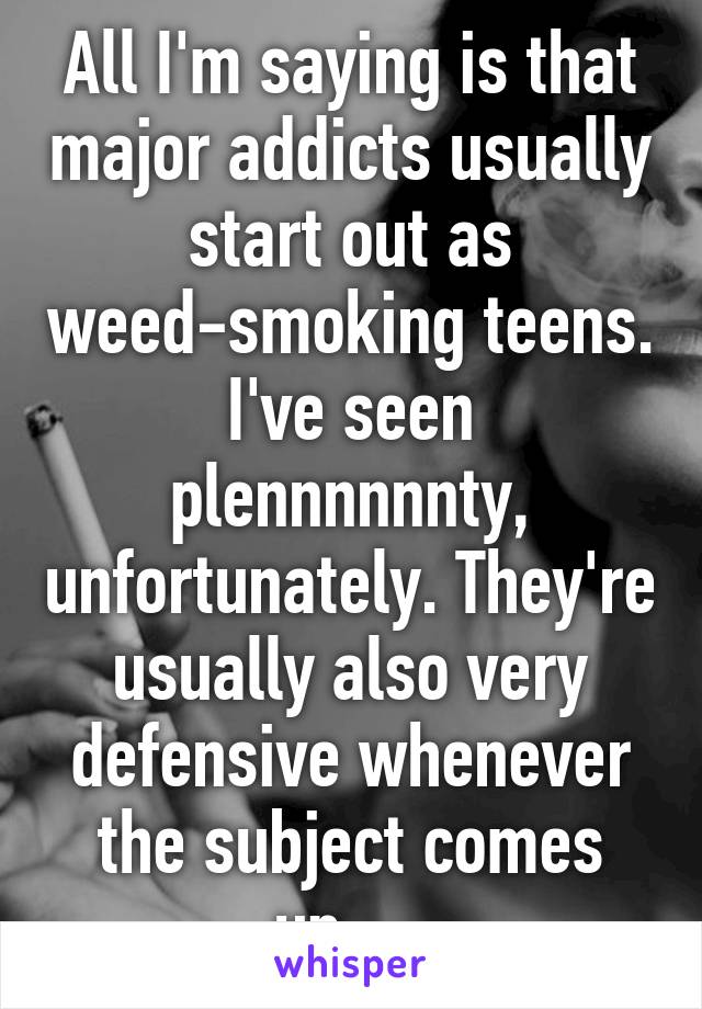 All I'm saying is that major addicts usually start out as weed-smoking teens. I've seen plennnnnnty, unfortunately. They're usually also very defensive whenever the subject comes up.....