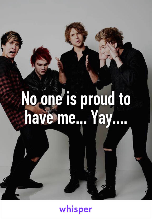 No one is proud to have me... Yay....