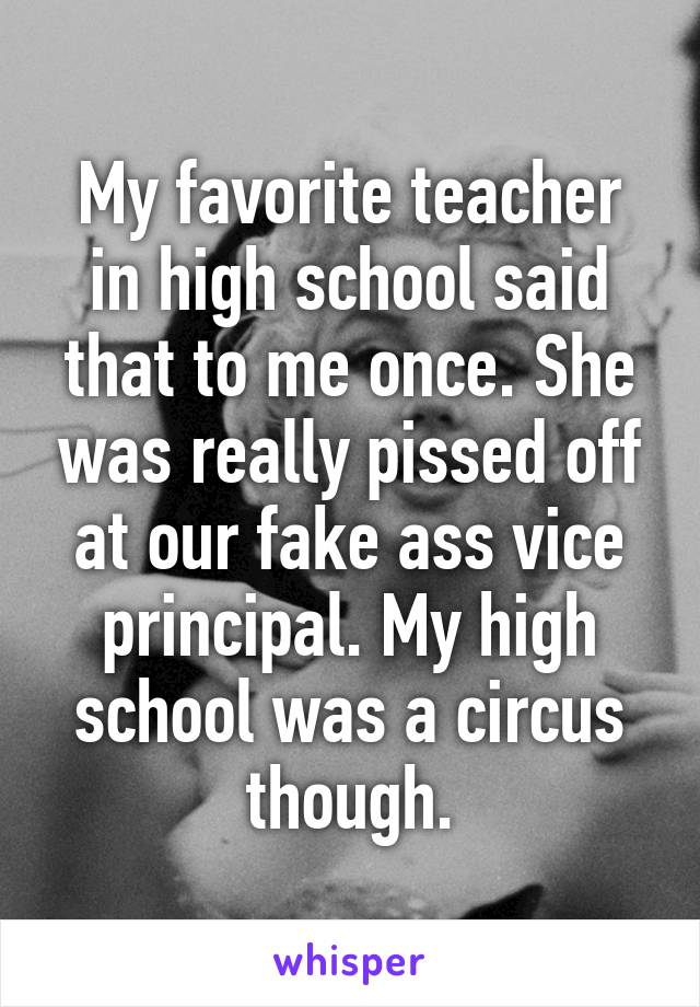 My favorite teacher in high school said that to me once. She was really pissed off at our fake ass vice principal. My high school was a circus though.