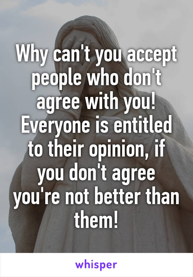 Why can't you accept people who don't agree with you! Everyone is entitled to their opinion, if you don't agree you're not better than them!