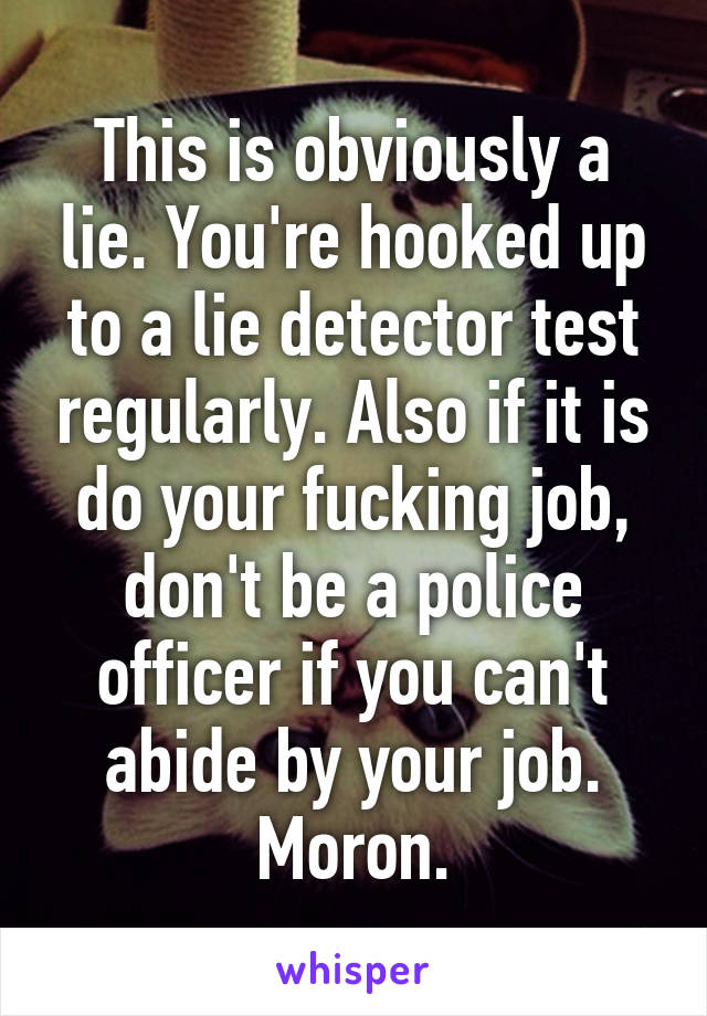 This is obviously a lie. You're hooked up to a lie detector test regularly. Also if it is do your fucking job, don't be a police officer if you can't abide by your job. Moron.