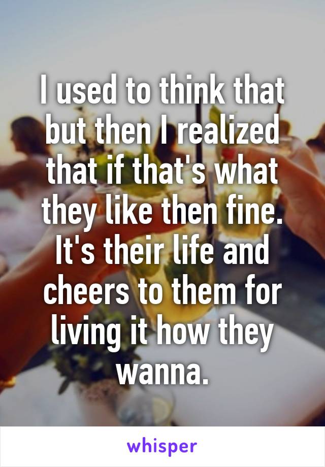 I used to think that but then I realized that if that's what they like then fine. It's their life and cheers to them for living it how they wanna.