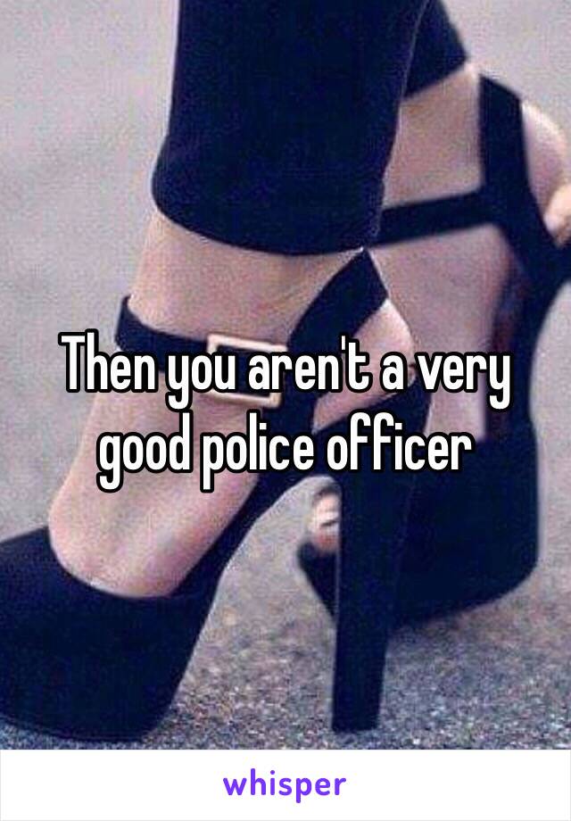 Then you aren't a very good police officer 