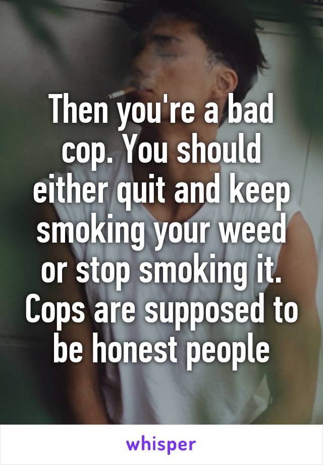 Then you're a bad cop. You should either quit and keep smoking your weed or stop smoking it. Cops are supposed to be honest people