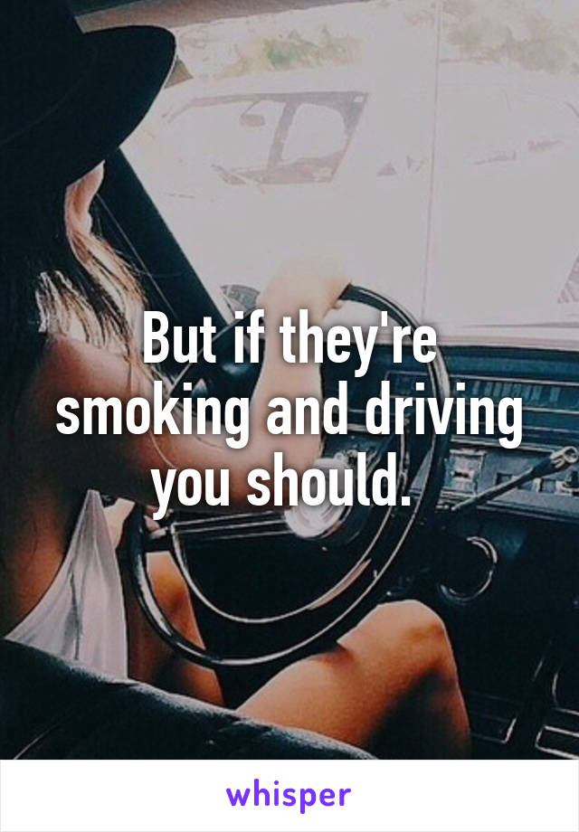 But if they're smoking and driving you should. 