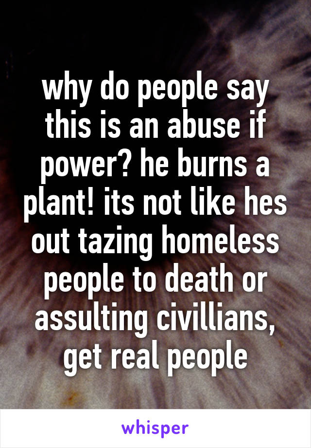 why do people say this is an abuse if power? he burns a plant! its not like hes out tazing homeless people to death or assulting civillians, get real people