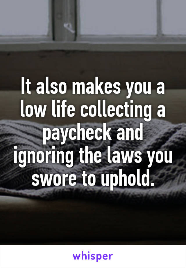 It also makes you a low life collecting a paycheck and ignoring the laws you swore to uphold.