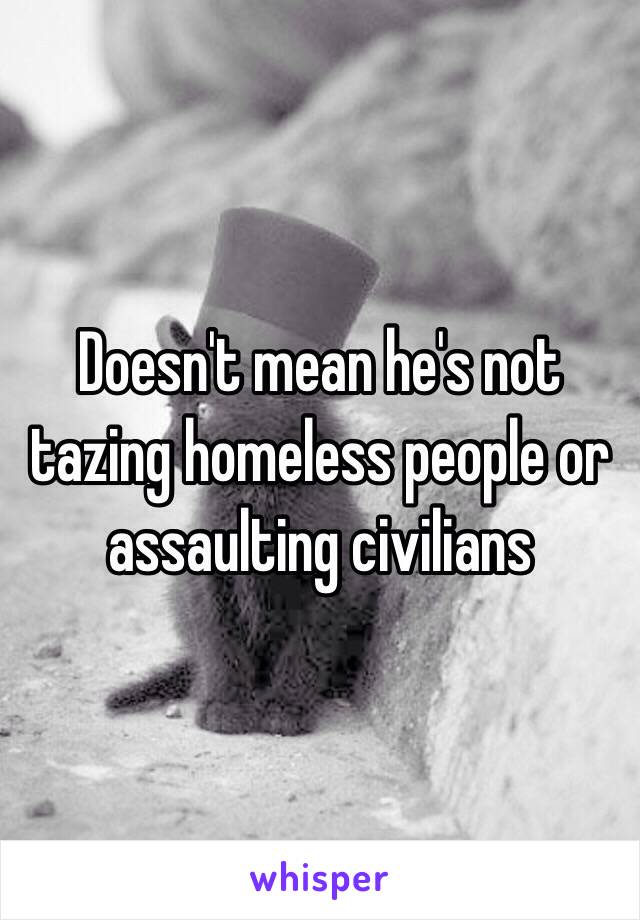 Doesn't mean he's not tazing homeless people or assaulting civilians