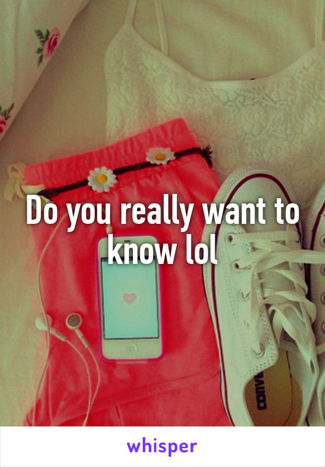 Do you really want to know lol