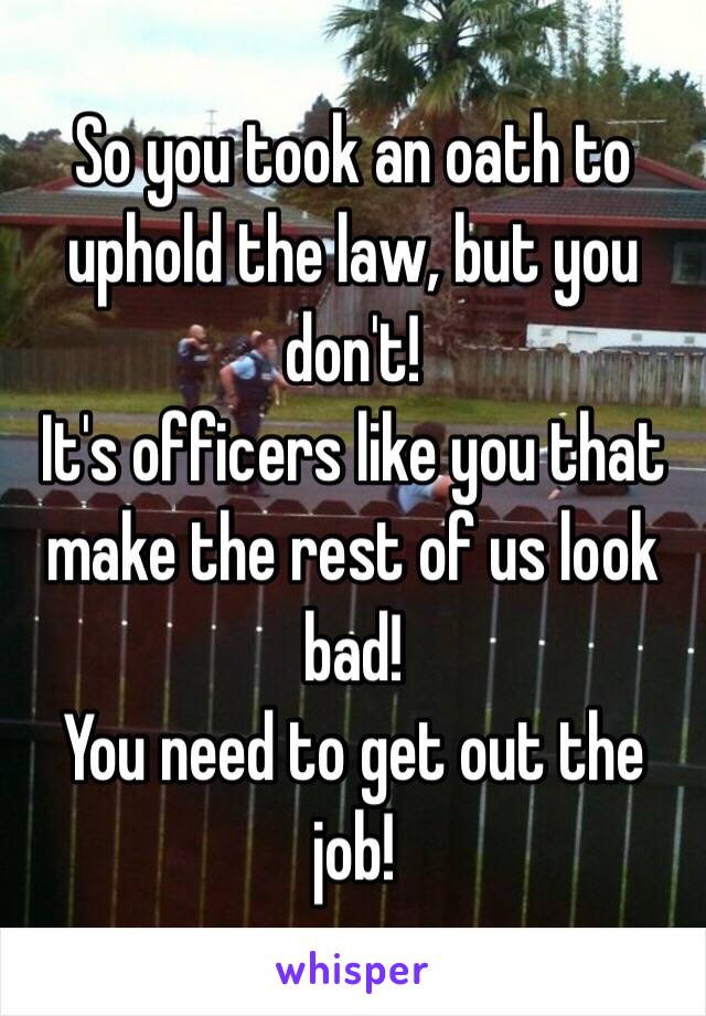 So you took an oath to uphold the law, but you don't! 
It's officers like you that make the rest of us look bad! 
You need to get out the job!
