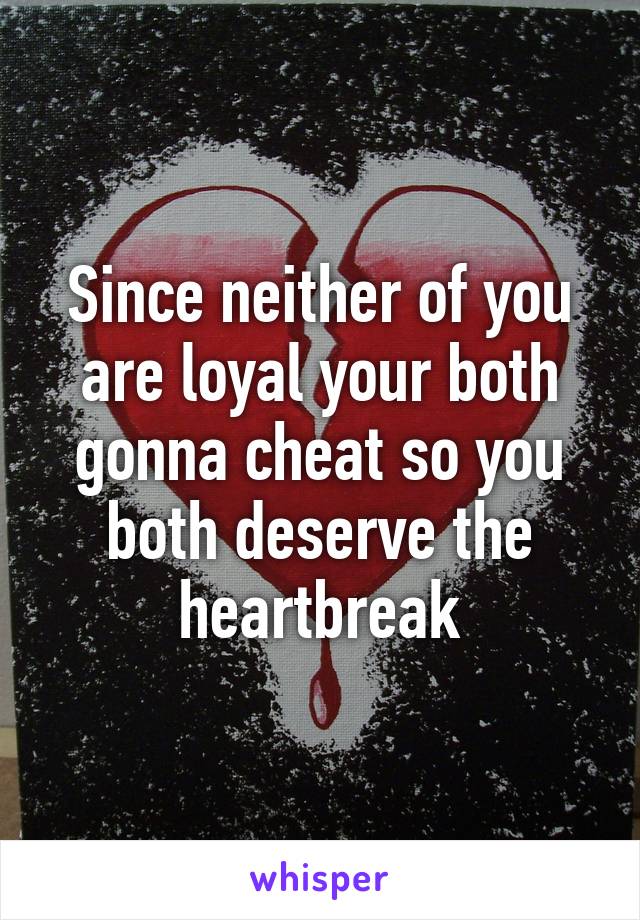 Since neither of you are loyal your both gonna cheat so you both deserve the heartbreak