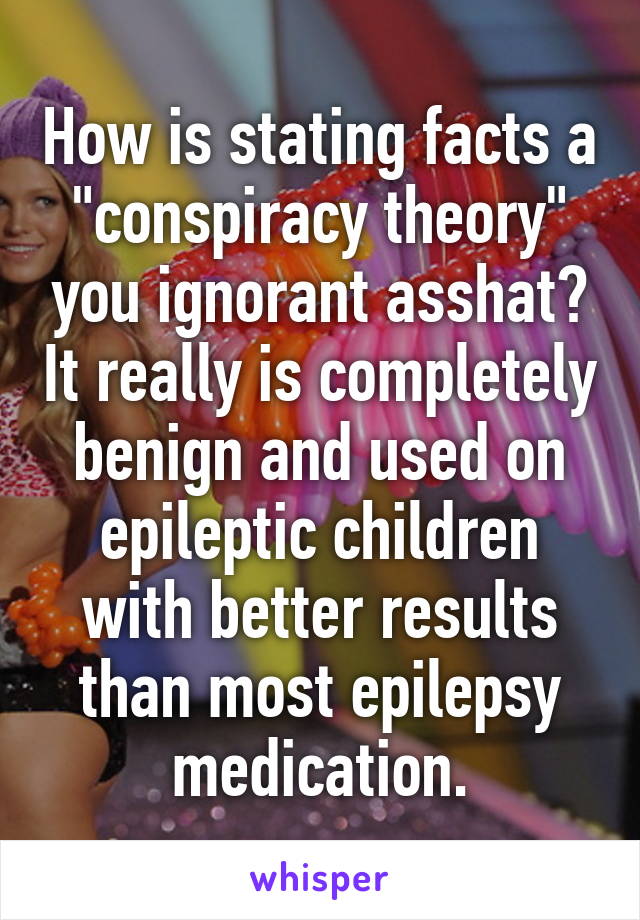 How is stating facts a "conspiracy theory" you ignorant asshat? It really is completely benign and used on epileptic children with better results than most epilepsy medication.