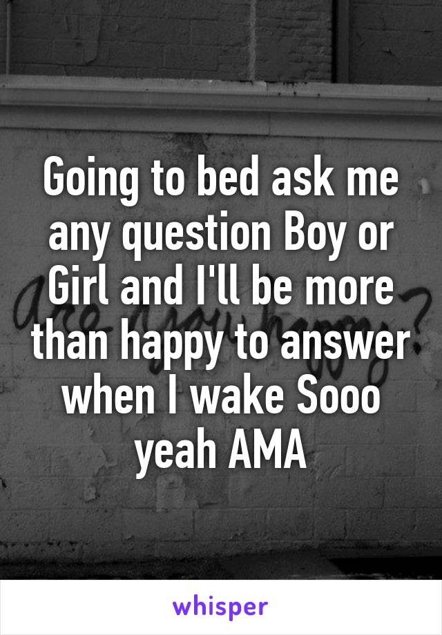 Going to bed ask me any question Boy or Girl and I'll be more than happy to answer when I wake Sooo yeah AMA