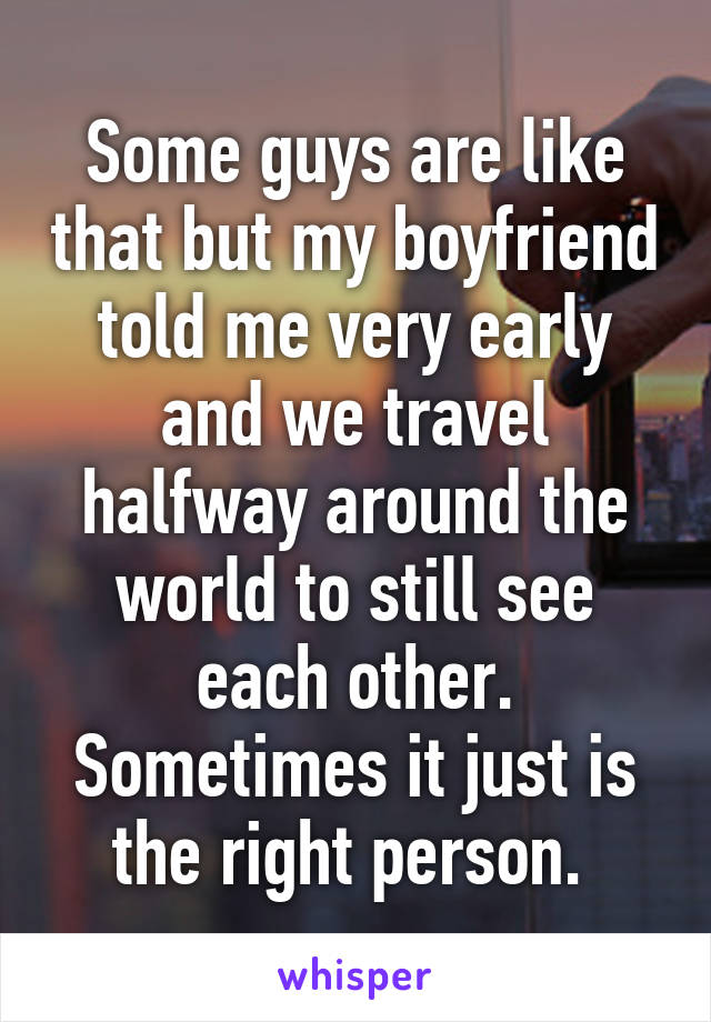 Some guys are like that but my boyfriend told me very early and we travel halfway around the world to still see each other. Sometimes it just is the right person. 