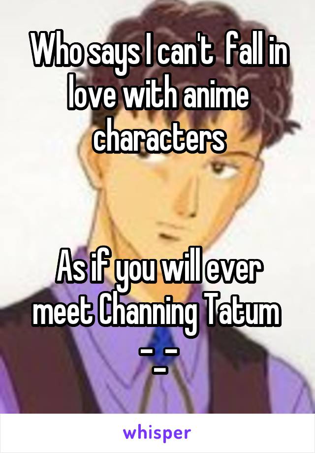 Who says I can't  fall in love with anime characters


As if you will ever meet Channing Tatum 
-_-
