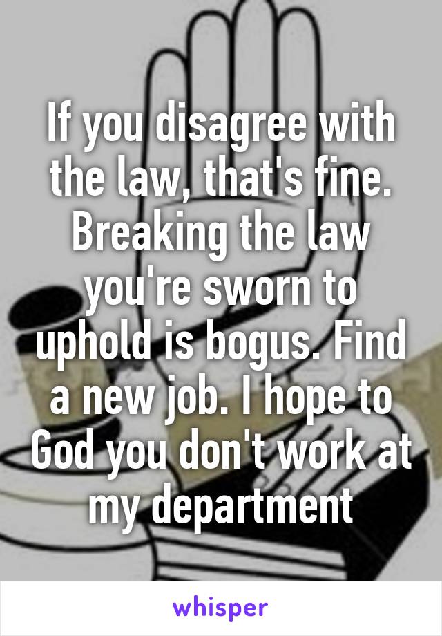 If you disagree with the law, that's fine. Breaking the law you're sworn to uphold is bogus. Find a new job. I hope to God you don't work at my department