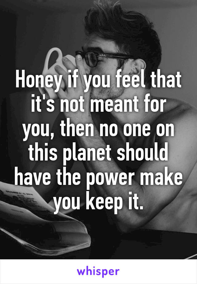 Honey if you feel that it's not meant for you, then no one on this planet should have the power make you keep it.