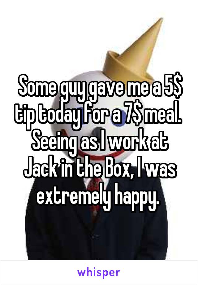 Some guy gave me a 5$ tip today for a 7$ meal. 
Seeing as I work at Jack in the Box, I was extremely happy. 