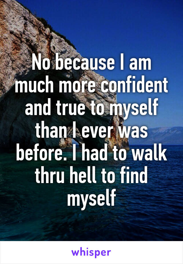 No because I am much more confident and true to myself than I ever was before. I had to walk thru hell to find myself