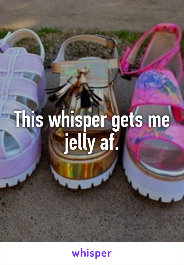 This whisper gets me jelly af.