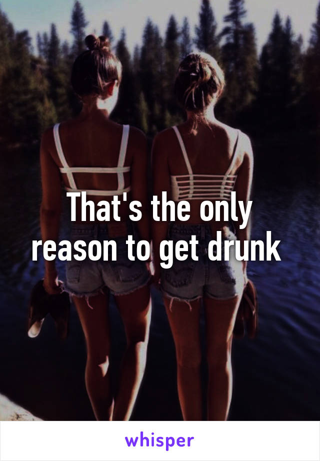That's the only reason to get drunk 