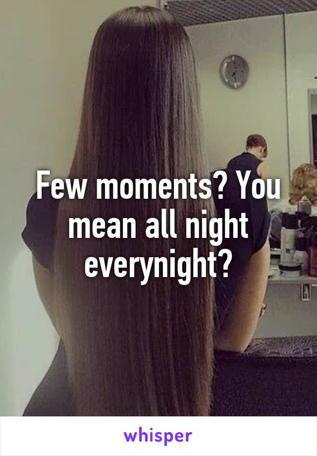 Few moments? You mean all night everynight?