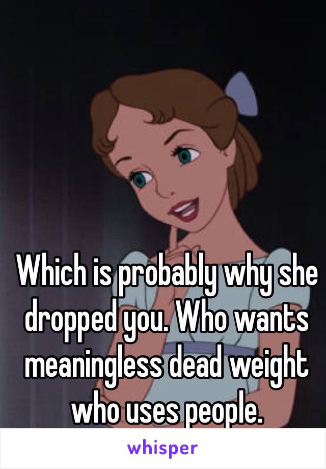 Which is probably why she dropped you. Who wants meaningless dead weight who uses people. 