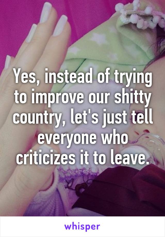 Yes, instead of trying to improve our shitty country, let's just tell everyone who criticizes it to leave.
