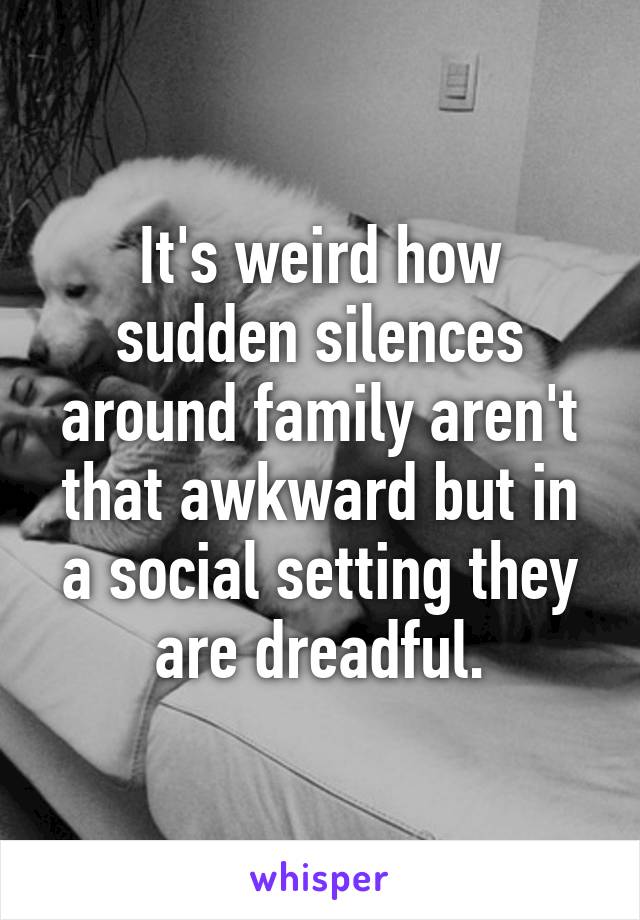 It's weird how sudden silences around family aren't that awkward but in a social setting they are dreadful.