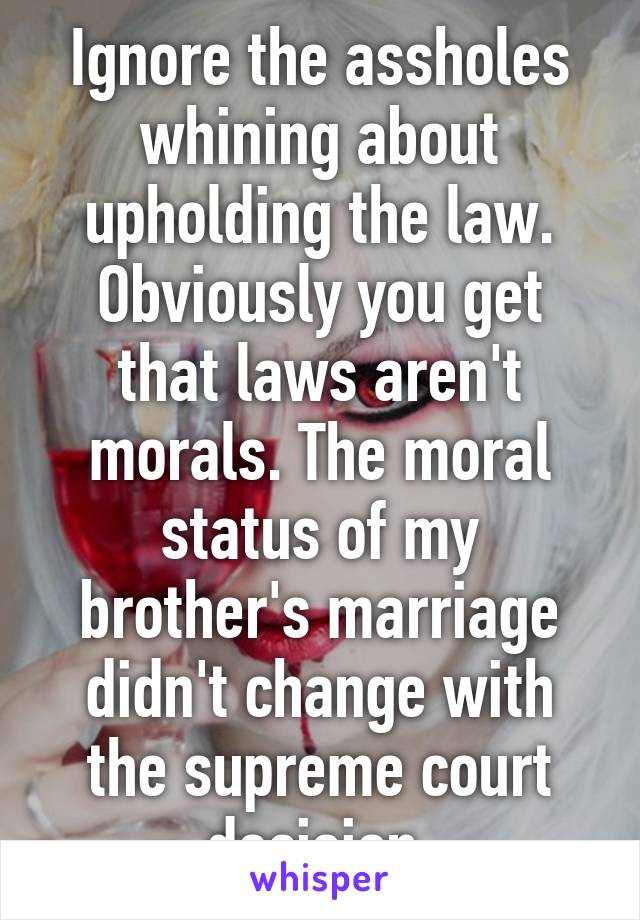 Ignore the assholes whining about upholding the law. Obviously you get that laws aren't morals. The moral status of my brother's marriage didn't change with the supreme court decision.