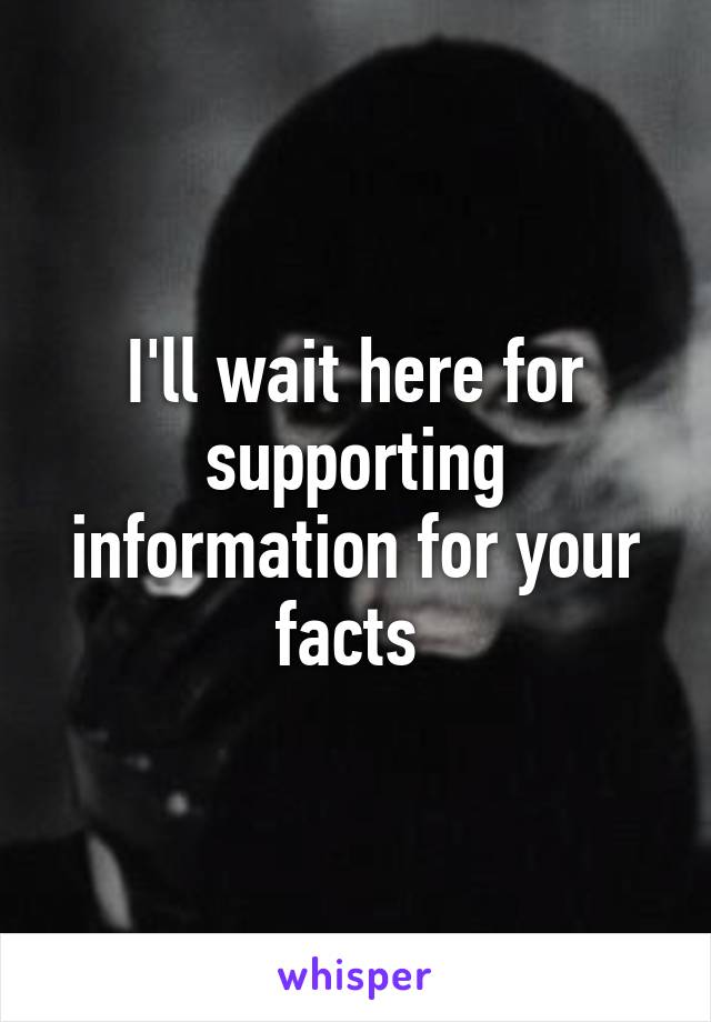 I'll wait here for supporting information for your facts 