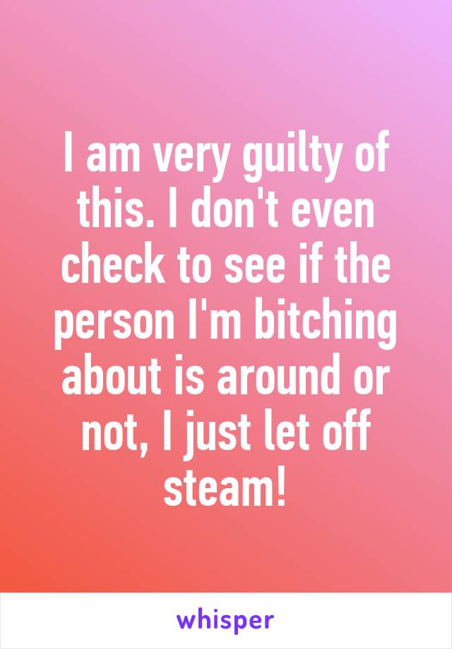 I am very guilty of this. I don't even check to see if the person I'm bitching about is around or not, I just let off steam!