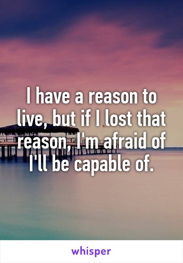 I have a reason to live, but if I lost that reason, I'm afraid of I'll be capable of.