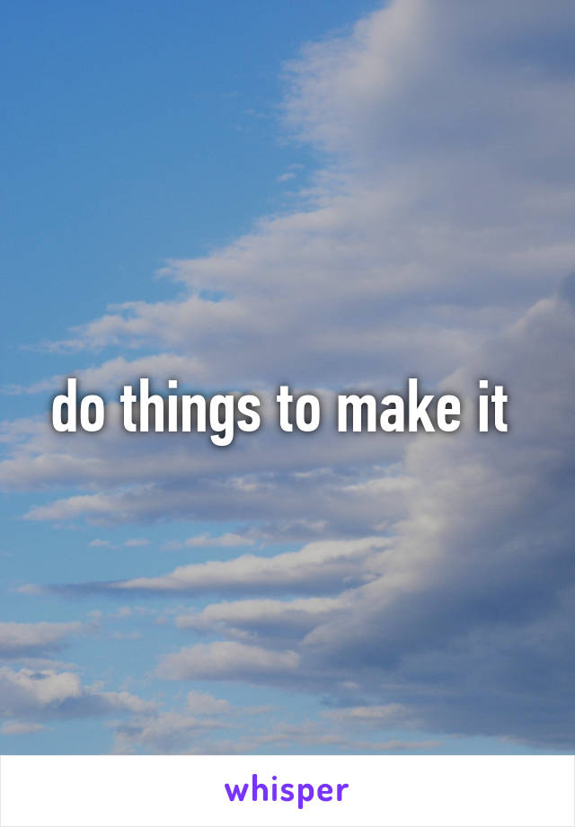 do things to make it 