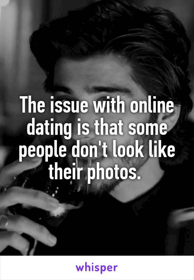 The issue with online dating is that some people don't look like their photos. 