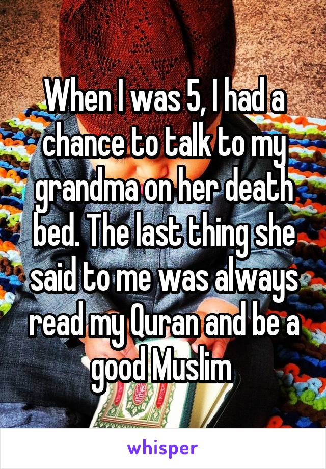 When I was 5, I had a chance to talk to my grandma on her death bed. The last thing she said to me was always read my Quran and be a good Muslim 