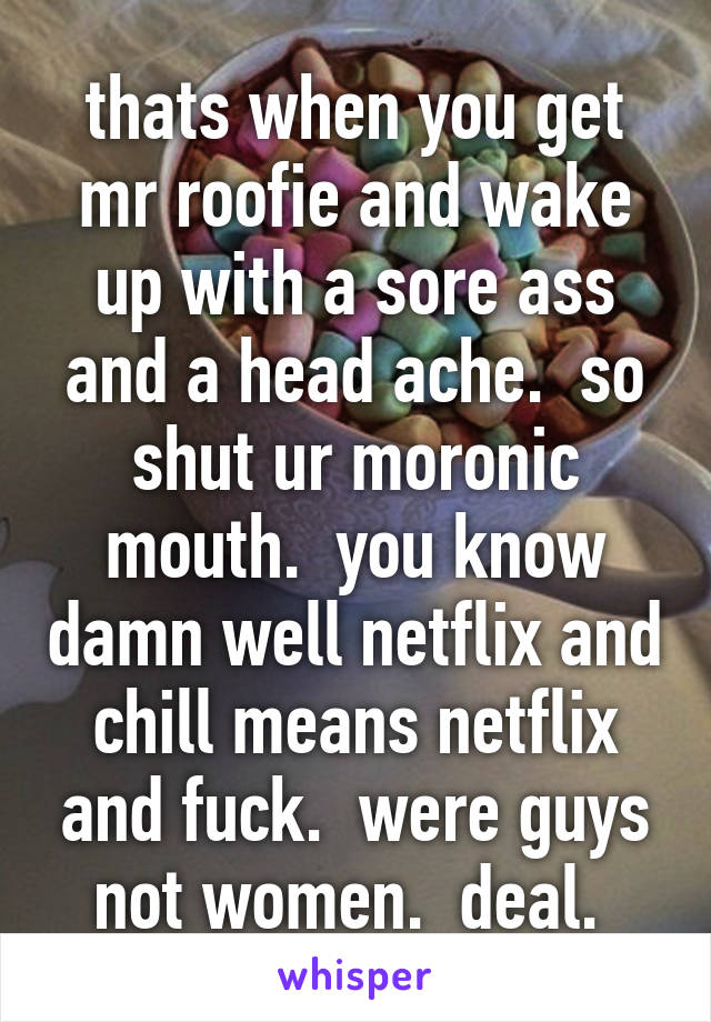 thats when you get mr roofie and wake up with a sore ass and a head ache.  so shut ur moronic mouth.  you know damn well netflix and chill means netflix and fuck.  were guys not women.  deal. 