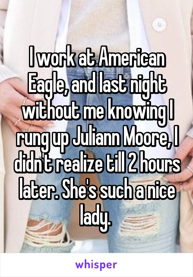 I work at American Eagle, and last night without me knowing I rung up Juliann Moore, I didn't realize till 2 hours later. She's such a nice lady. 
