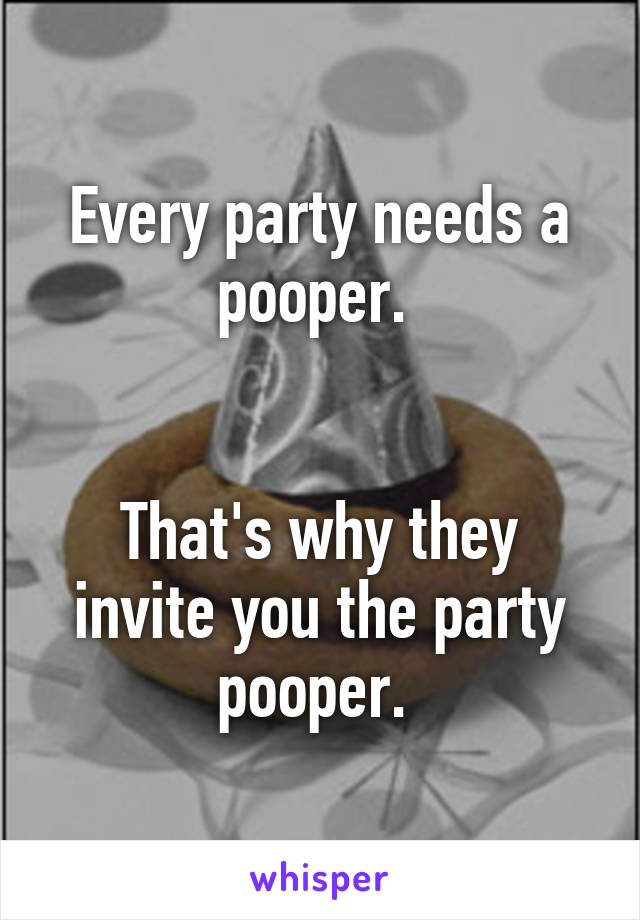 Every party needs a pooper. 


That's why they invite you the party pooper. 
