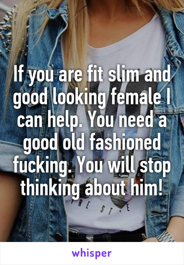 If you are fit slim and good looking female I can help. You need a good old fashioned fucking. You will stop thinking about him!