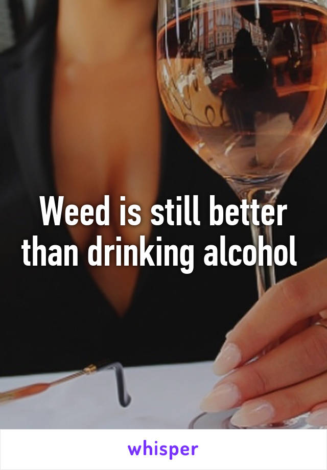 Weed is still better than drinking alcohol 