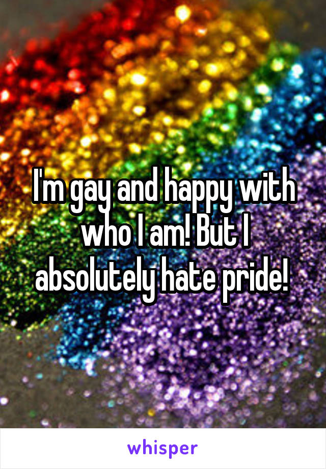 I'm gay and happy with who I am! But I absolutely hate pride! 