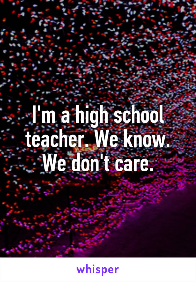 I'm a high school teacher. We know. We don't care.