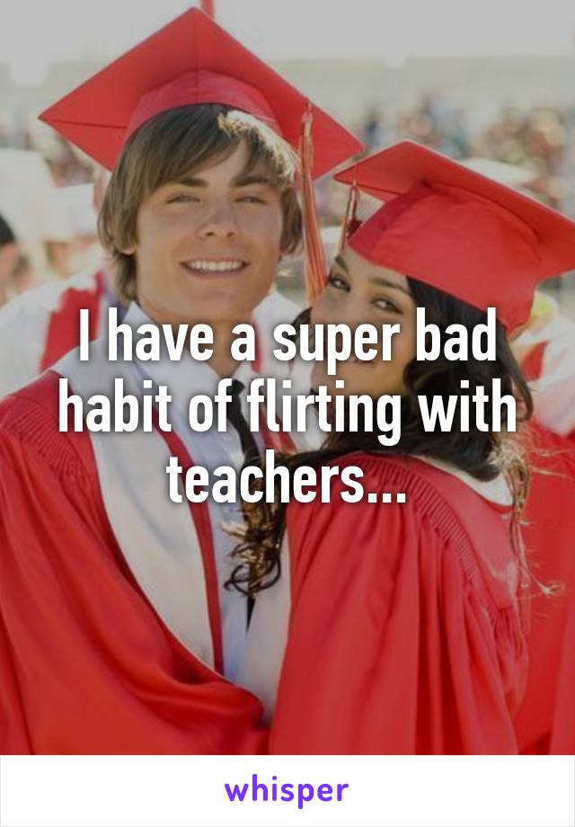 I have a super bad habit of flirting with teachers...