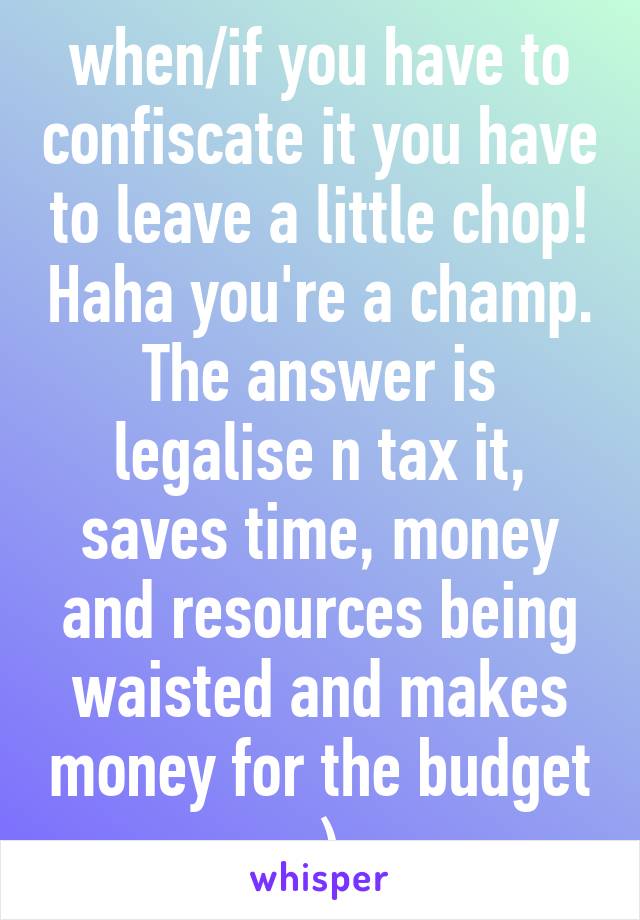 when/if you have to confiscate it you have to leave a little chop! Haha you're a champ. The answer is legalise n tax it, saves time, money and resources being waisted and makes money for the budget :)