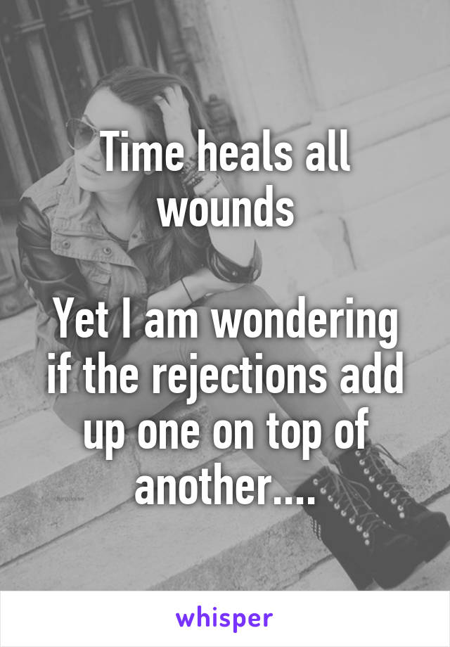 Time heals all wounds

Yet I am wondering if the rejections add up one on top of another....