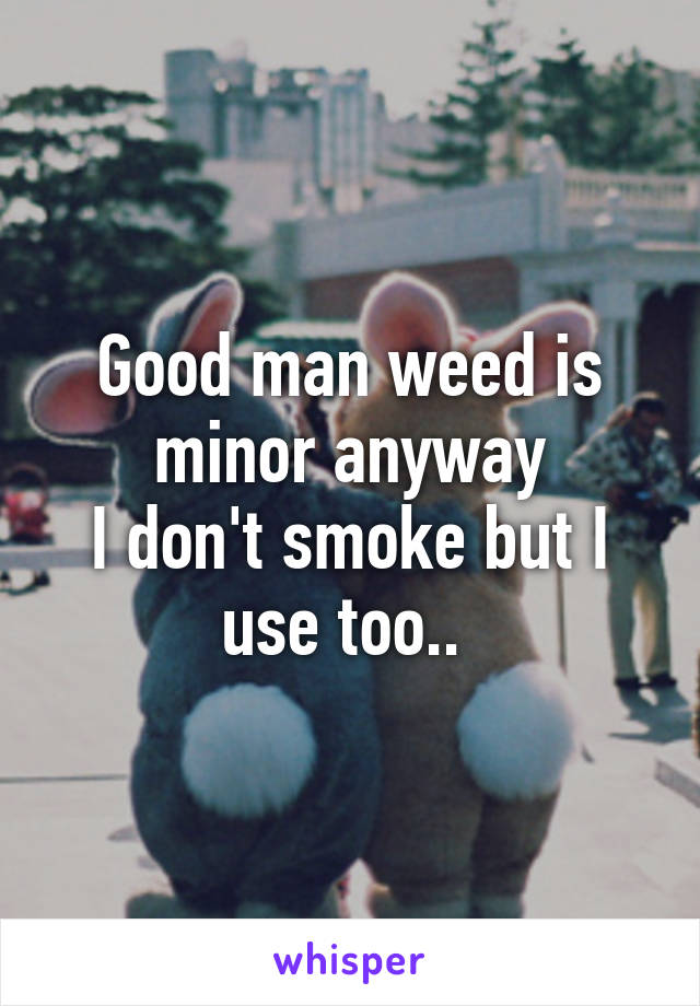Good man weed is minor anyway
I don't smoke but I use too.. 