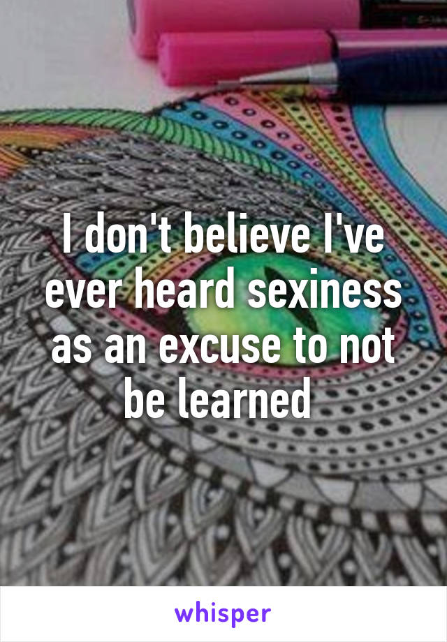 I don't believe I've ever heard sexiness as an excuse to not be learned 