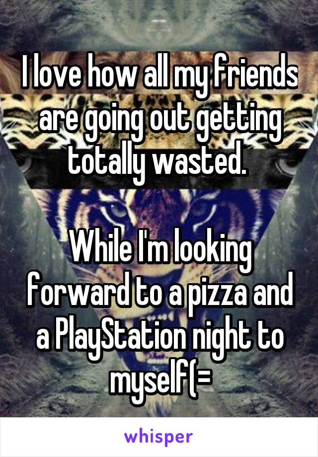 I love how all my friends are going out getting totally wasted. 

While I'm looking forward to a pizza and a PlayStation night to myself(=
