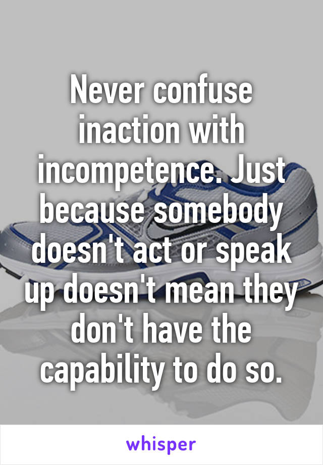 Never confuse inaction with incompetence. Just because somebody doesn't act or speak up doesn't mean they don't have the capability to do so.
